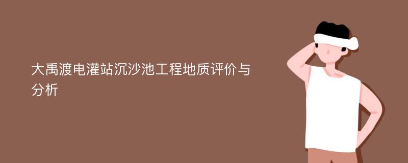 大禹渡电灌站沉沙池工程地质评价与分析