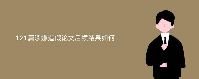 121篇涉嫌造假论文后续结果如何