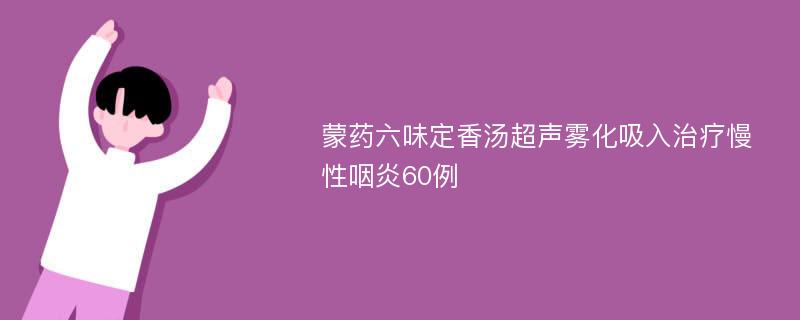 蒙药六味定香汤超声雾化吸入治疗慢性咽炎60例