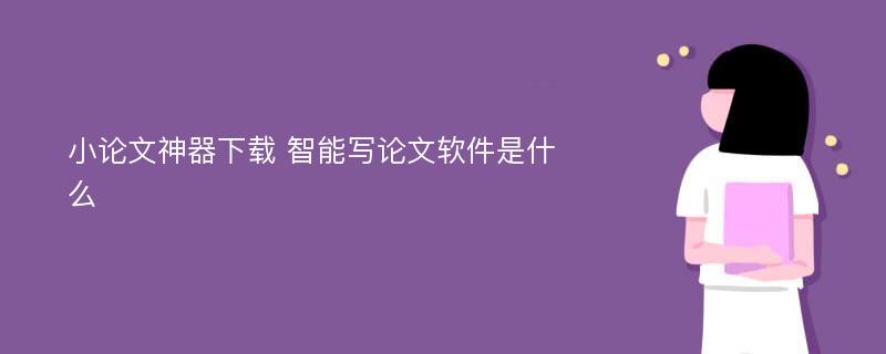 小论文神器下载 智能写论文软件是什么