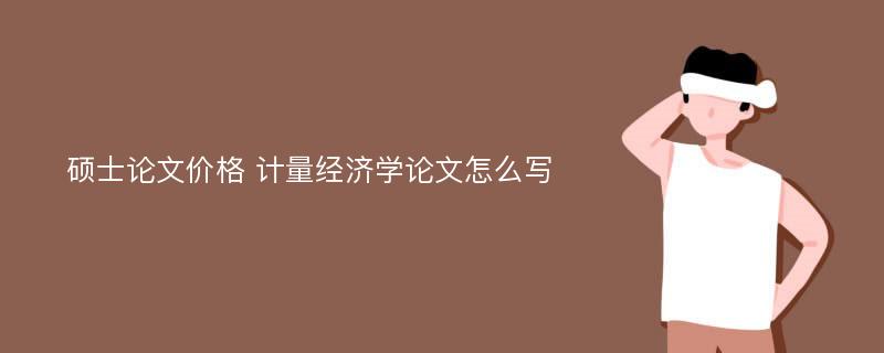 硕士论文价格 计量经济学论文怎么写