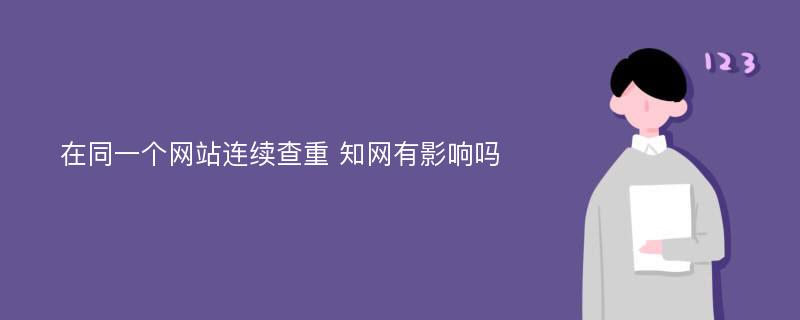 在同一个网站连续查重 知网有影响吗