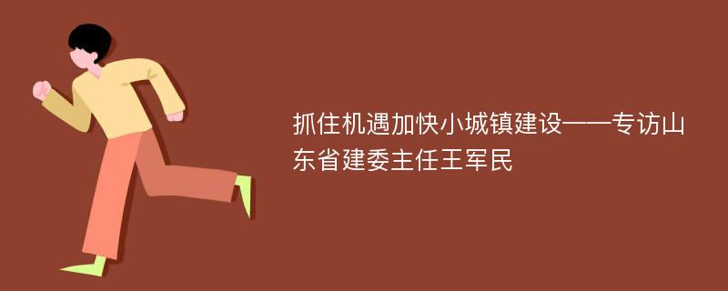 抓住机遇加快小城镇建设——专访山东省建委主任王军民