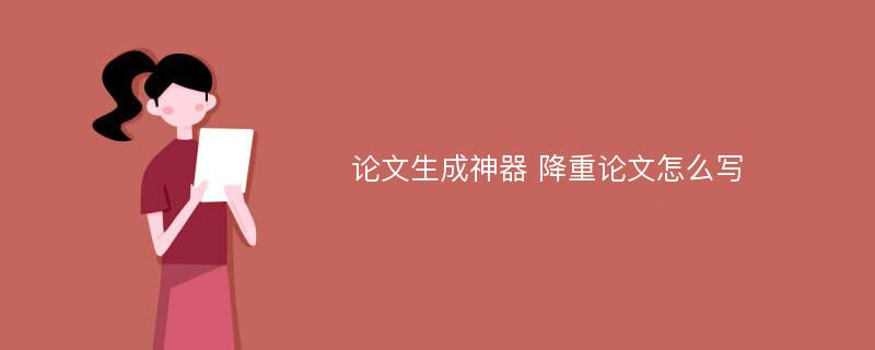 论文生成神器 降重论文怎么写