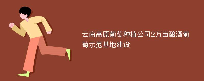 云南高原葡萄种植公司2万亩酿酒葡萄示范基地建设