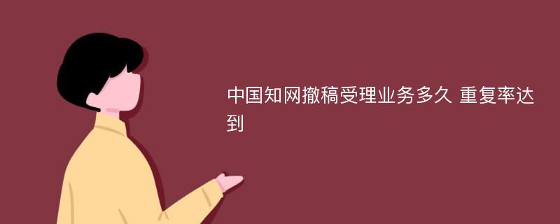 中国知网撤稿受理业务多久 重复率达到