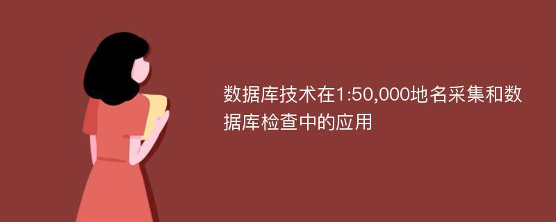 数据库技术在1:50,000地名采集和数据库检查中的应用