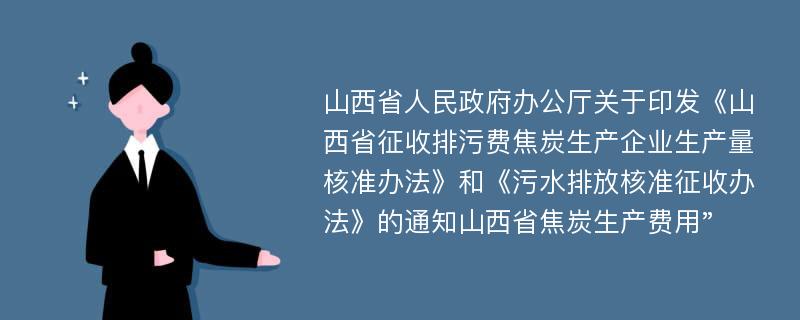 山西省人民政府办公厅关于印发《山西省征收排污费焦炭生产企业生产量核准办法》和《污水排放核准征收办法》的通知山西省焦炭生产费用