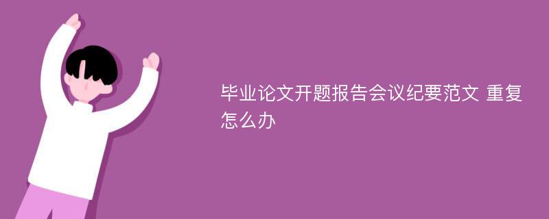 毕业论文开题报告会议纪要范文 重复怎么办