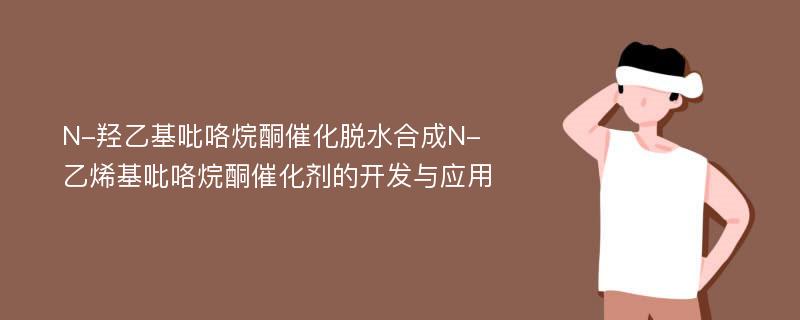 N-羟乙基吡咯烷酮催化脱水合成N-乙烯基吡咯烷酮催化剂的开发与应用