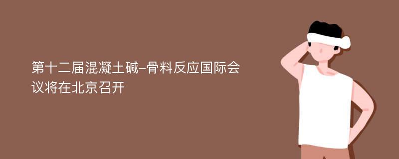 第十二届混凝土碱-骨料反应国际会议将在北京召开