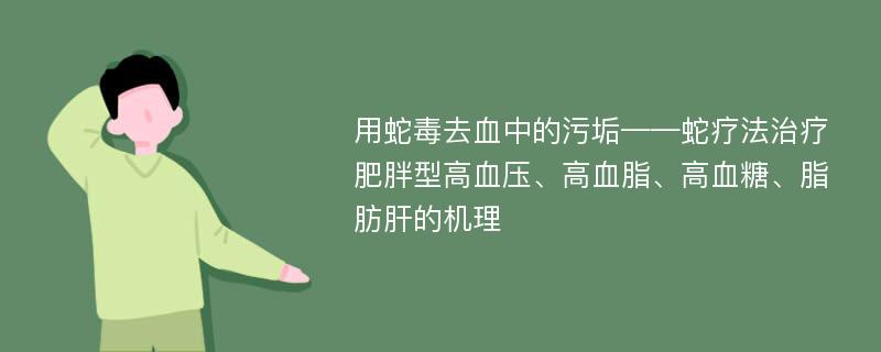 用蛇毒去血中的污垢——蛇疗法治疗肥胖型高血压、高血脂、高血糖、脂肪肝的机理