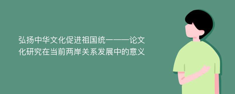 弘扬中华文化促进祖国统一——论文化研究在当前两岸关系发展中的意义