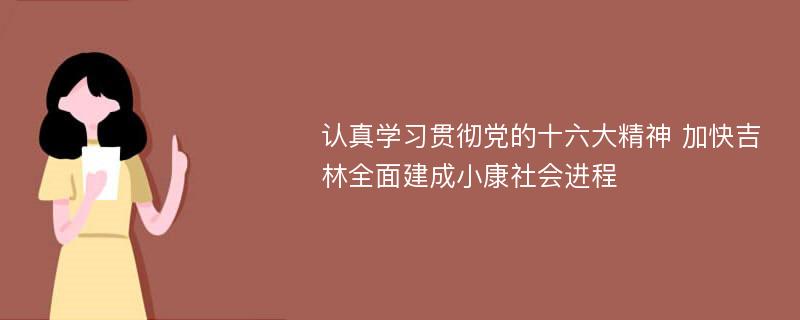 认真学习贯彻党的十六大精神 加快吉林全面建成小康社会进程