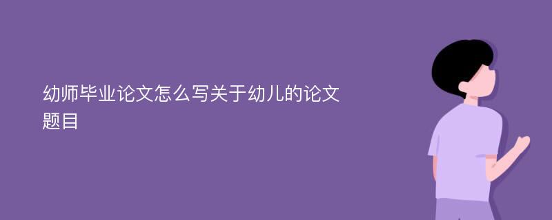 幼师毕业论文怎么写关于幼儿的论文题目