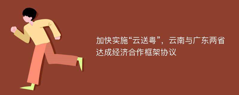 加快实施“云送粤”，云南与广东两省达成经济合作框架协议